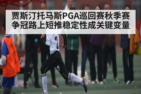 贾斯汀托马斯PGA巡回赛秋季赛争冠路上短推稳定性成关键变量 - NBA